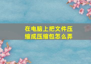 在电脑上把文件压缩成压缩包怎么弄