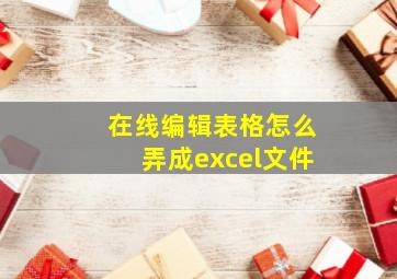 在线编辑表格怎么弄成excel文件