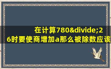 在计算780÷26时要使商增加a那么被除数应该增加多少