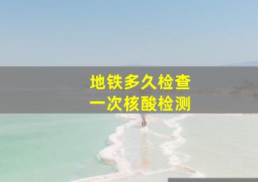 地铁多久检查一次核酸检测