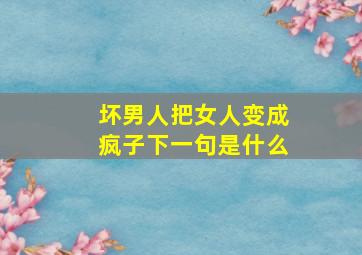 坏男人把女人变成疯子下一句是什么