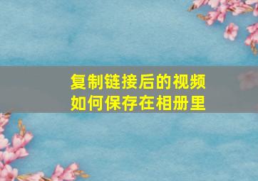 复制链接后的视频如何保存在相册里