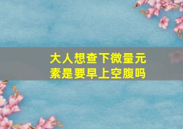 大人想查下微量元素是要早上空腹吗