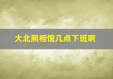 大北照相馆几点下班啊