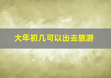 大年初几可以出去旅游