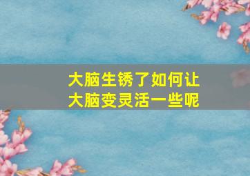 大脑生锈了如何让大脑变灵活一些呢