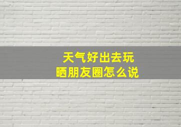 天气好出去玩晒朋友圈怎么说