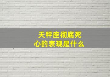 天秤座彻底死心的表现是什么