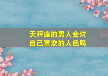 天秤座的男人会对自己喜欢的人色吗