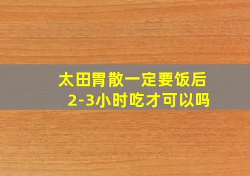 太田胃散一定要饭后2-3小时吃才可以吗