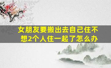 女朋友要搬出去自己住不想2个人住一起了怎么办