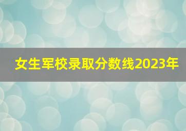 女生军校录取分数线2023年