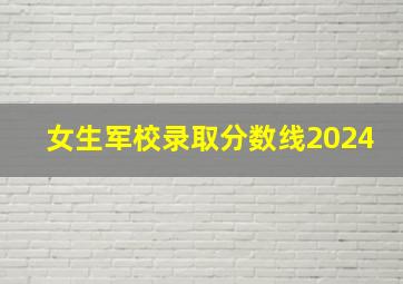 女生军校录取分数线2024