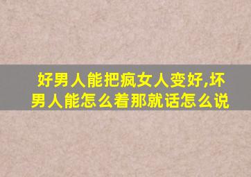 好男人能把疯女人变好,坏男人能怎么着那就话怎么说