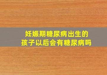 妊娠期糖尿病出生的孩子以后会有糖尿病吗