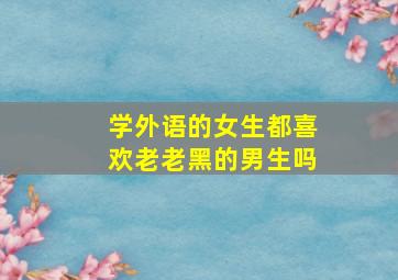 学外语的女生都喜欢老老黑的男生吗