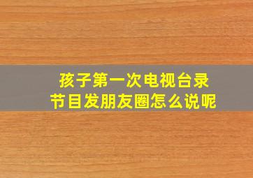 孩子第一次电视台录节目发朋友圈怎么说呢