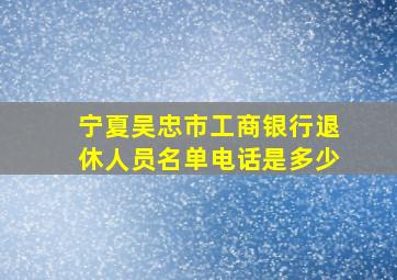 宁夏吴忠市工商银行退休人员名单电话是多少