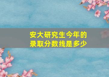 安大研究生今年的录取分数线是多少