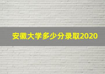 安徽大学多少分录取2020