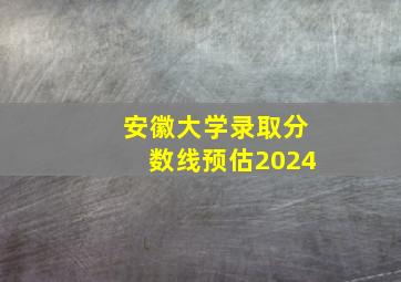 安徽大学录取分数线预估2024