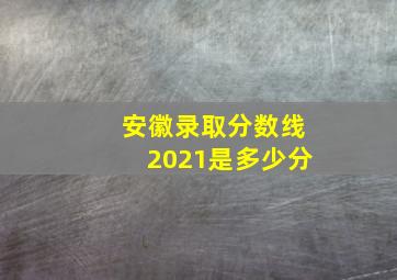 安徽录取分数线2021是多少分