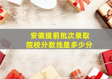 安徽提前批次录取院校分数线是多少分