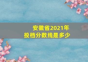 安徽省2021年投档分数线是多少