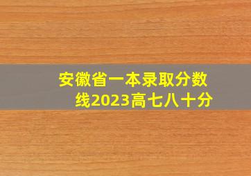 安徽省一本录取分数线2023高七八十分