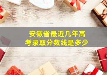 安徽省最近几年高考录取分数线是多少