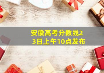 安徽高考分数线23日上午10点发布