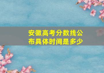 安徽高考分数线公布具体时间是多少