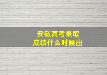 安徽高考录取成绩什么时候出