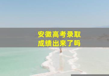 安徽高考录取成绩出来了吗