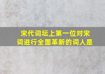 宋代词坛上第一位对宋词进行全面革新的词人是