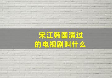 宋江韩国演过的电视剧叫什么