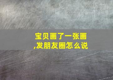 宝贝画了一张画,发朋友圈怎么说