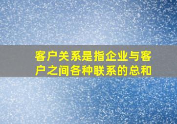 客户关系是指企业与客户之间各种联系的总和