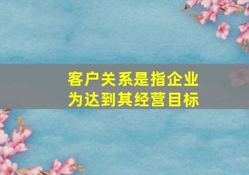 客户关系是指企业为达到其经营目标