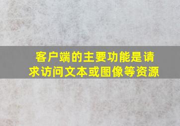 客户端的主要功能是请求访问文本或图像等资源