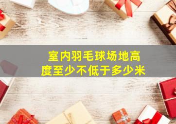 室内羽毛球场地高度至少不低于多少米