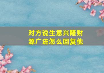 对方说生意兴隆财源广进怎么回复他