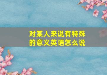 对某人来说有特殊的意义英语怎么说