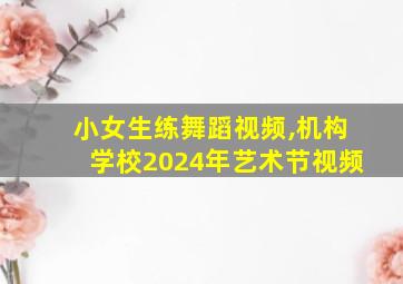 小女生练舞蹈视频,机构学校2024年艺术节视频