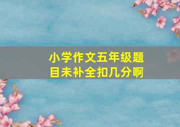 小学作文五年级题目未补全扣几分啊