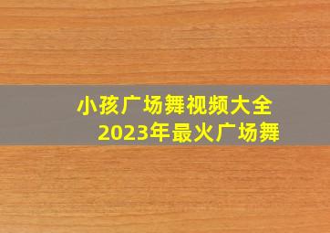 小孩广场舞视频大全2023年最火广场舞