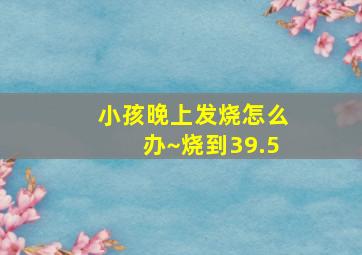 小孩晚上发烧怎么办~烧到39.5