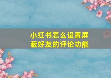 小红书怎么设置屏蔽好友的评论功能