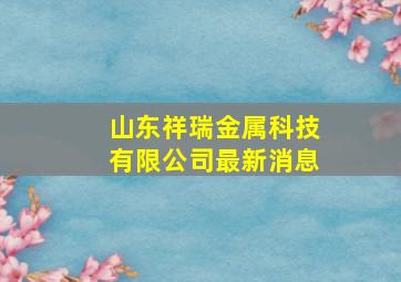 山东祥瑞金属科技有限公司最新消息