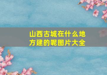 山西古城在什么地方建的呢图片大全